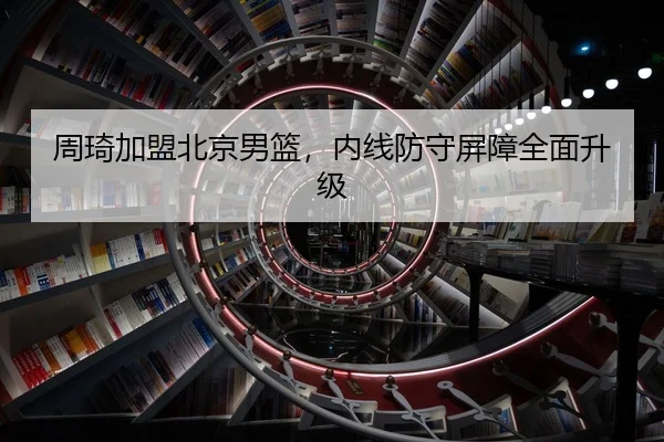 周琦加盟北京男篮，内线防守屏障全面升级