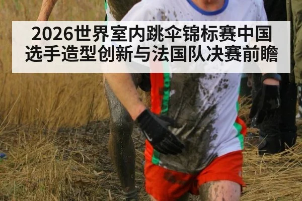 2026世界室内跳伞锦标赛中国选手造型创新与法国队决赛前瞻